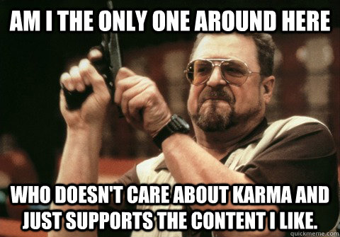 Am I the only one around here Who doesn't care about karma and just supports the content I like. - Am I the only one around here Who doesn't care about karma and just supports the content I like.  Am I the only one