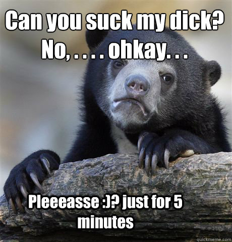 Can you suck my dick?
No, . . . . ohkay. . . Pleeeasse :)? just for 5 minutes  Confession Bear
