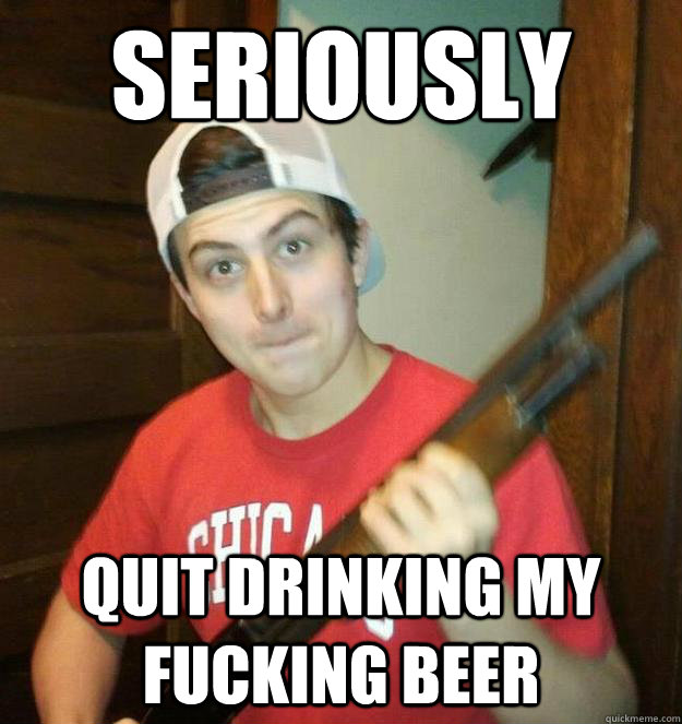 seriously quit drinking my fucking beer - seriously quit drinking my fucking beer  Killa Ken