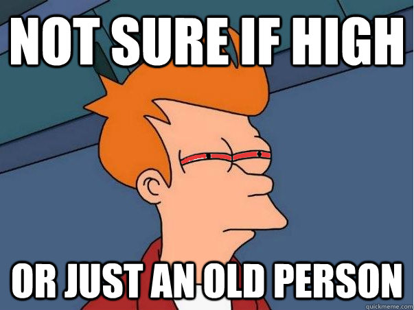 Not sure if high Or just an old person  High Fry