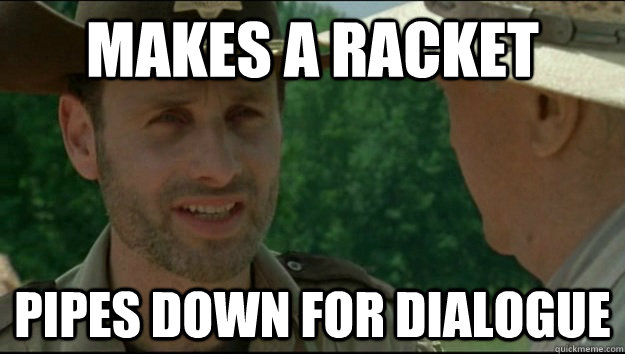 Makes a racket Pipes down for dialogue  