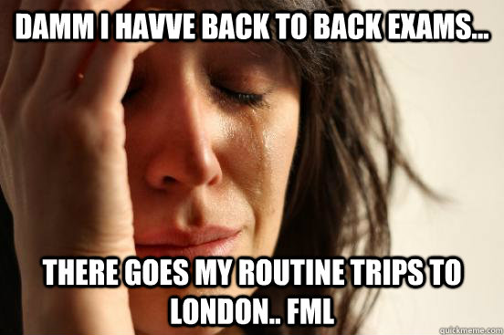 Damm i havve back to back exams... there goes my routine trips to london.. FML  First World Problems