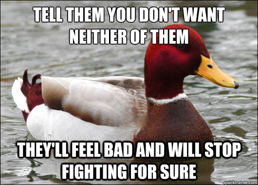 tell them you don't want neither of them
 they'll feel bad and will stop fighting for sure  Malicious Advice Mallard
