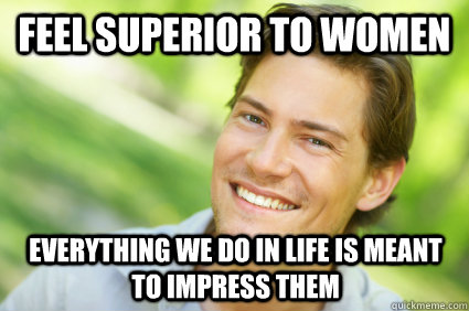 feel superior to women everything we do in life is meant to impress them  Men Logic