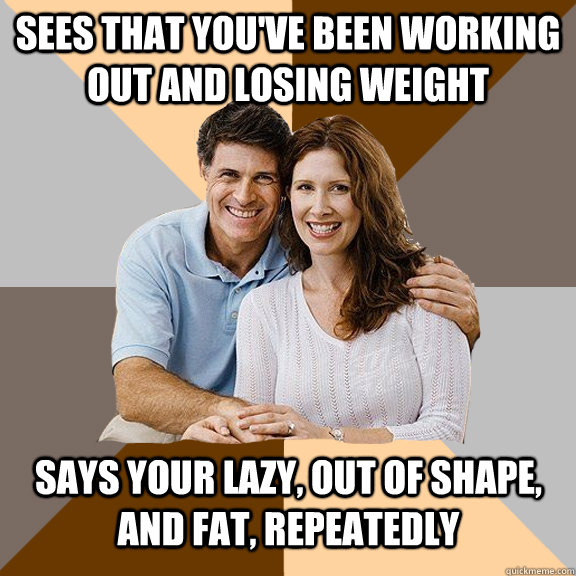 Sees that you've been working out and losing weight Says your lazy, out of shape, and fat, repeatedly   Scumbag Parents