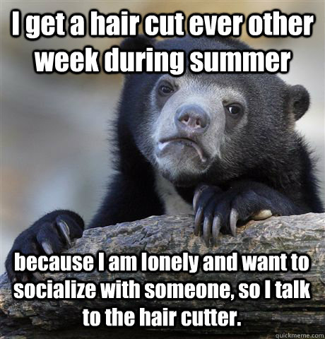 I get a hair cut ever other week during summer because I am lonely and want to socialize with someone, so I talk to the hair cutter. - I get a hair cut ever other week during summer because I am lonely and want to socialize with someone, so I talk to the hair cutter.  Confession Bear