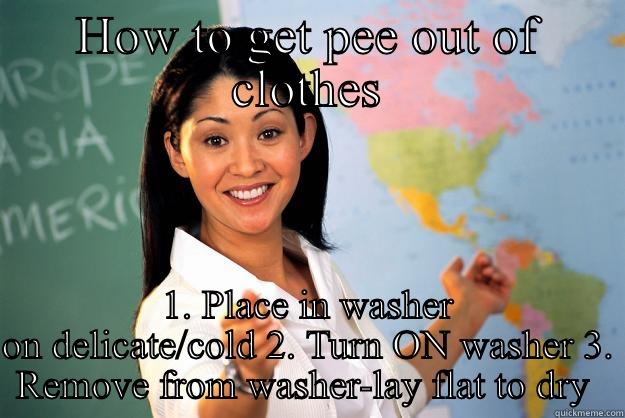 HOW TO GET PEE OUT OF CLOTHES 1. PLACE IN WASHER ON DELICATE/COLD 2. TURN ON WASHER 3. REMOVE FROM WASHER-LAY FLAT TO DRY  Unhelpful High School Teacher