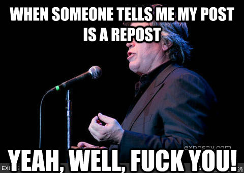 When someone tells me my post is a repost yeah, well, FUCK YOU!  