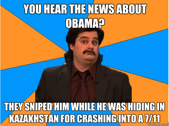 You hear the news about Obama? They sniped him while he was hiding in kazakhstan for crashing into a 7/11   