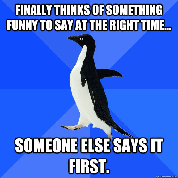 Finally thinks of something funny to say at the right time... Someone else says it first.  Socially Awkward Penguin
