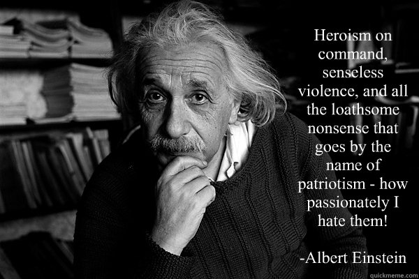 Heroism on command, senseless violence, and all the loathsome nonsense that goes by the name of patriotism - how passionately I hate them!

-Albert Einstein - Heroism on command, senseless violence, and all the loathsome nonsense that goes by the name of patriotism - how passionately I hate them!

-Albert Einstein  Einstein on Patriotism
