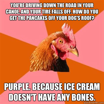 you're driving down the road in your canoe, and your tire falls off. how do you get the pancakes off your dog's roof? purple. because ice cream doesn't have any bones.  Anti-Joke Chicken