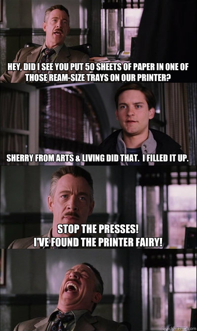 Hey, did I see you put 50 sheets of paper in one of those ream-size trays on our printer? Sherry from Arts & Living did that.  I filled it up. Stop the presses!
I've found the printer fairy!   JJ Jameson