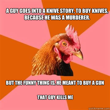 A guy goes into a knive story, to buy knives, because he was a murderer. But the funny thing is, he meant to buy a gun That guy kills me  Anti-Joke Chicken