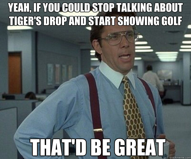 Yeah, if you could stop talking about tiger's drop and start showing golf That'd be great - Yeah, if you could stop talking about tiger's drop and start showing golf That'd be great  that would be great