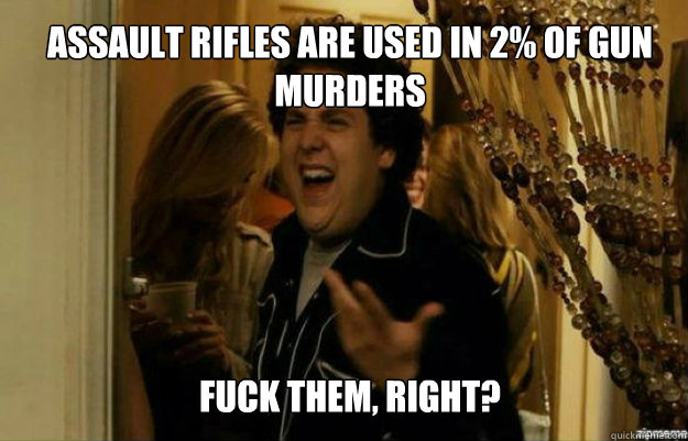 Assault Rifles are used in 2% of gun murders FUCK them, RIGHT?  fuck me right