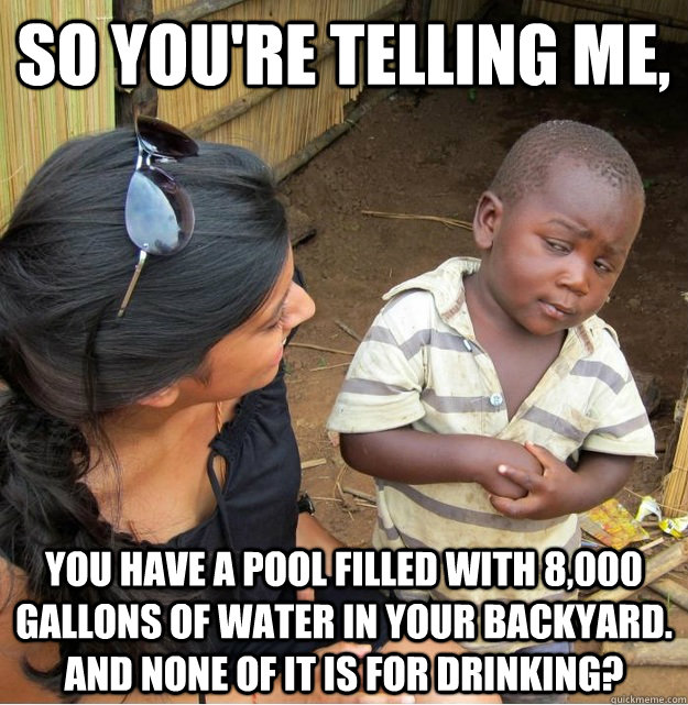 So you're telling me, You have a pool filled with 8,000 gallons of water in your backyard. and none of it is for drinking? - So you're telling me, You have a pool filled with 8,000 gallons of water in your backyard. and none of it is for drinking?  Skeptical Third World Kid