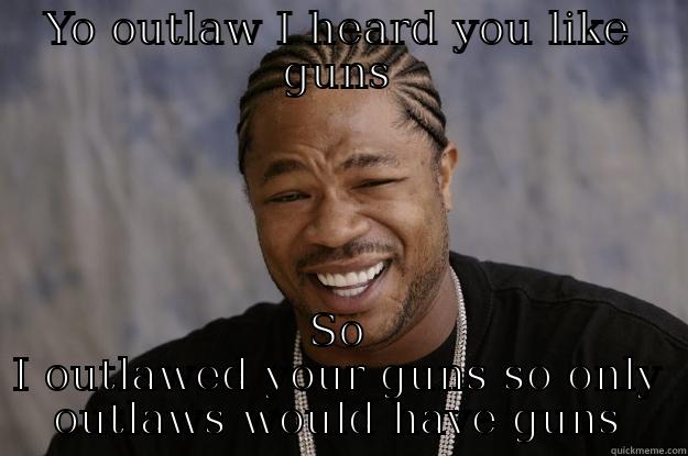 YO OUTLAW I HEARD YOU LIKE GUNS SO I OUTLAWED YOUR GUNS SO ONLY OUTLAWS WOULD HAVE GUNS Xzibit meme
