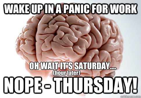 WAKE UP IN A PANIC FOR WORK NOPE - THURSDAY!  OH WAIT IT'S SATURDAY....   (hour later) - WAKE UP IN A PANIC FOR WORK NOPE - THURSDAY!  OH WAIT IT'S SATURDAY....   (hour later)  Scumbag Brain