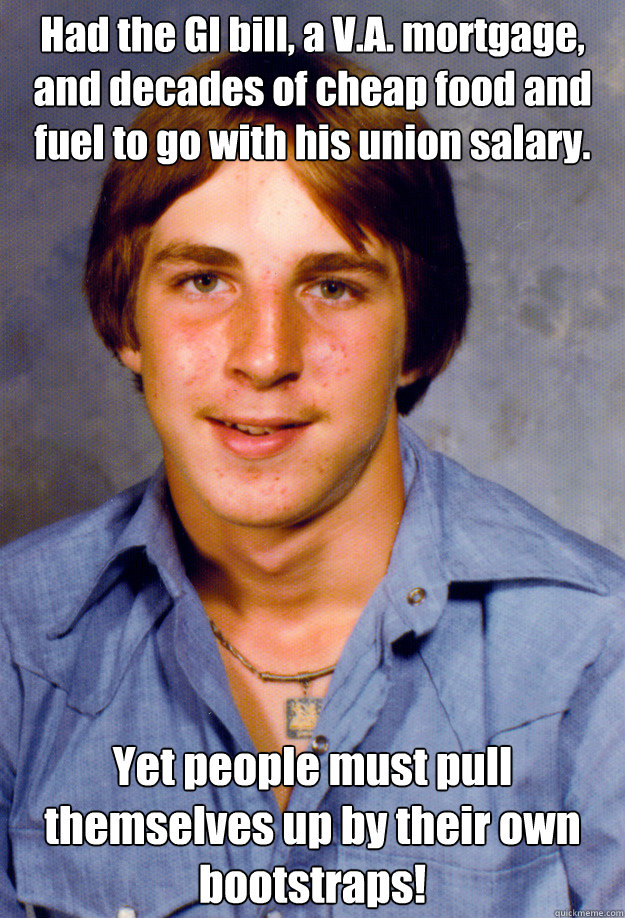 Had the GI bill, a V.A. mortgage, and decades of cheap food and fuel to go with his union salary. Yet people must pull themselves up by their own bootstraps! Caption 3 goes here - Had the GI bill, a V.A. mortgage, and decades of cheap food and fuel to go with his union salary. Yet people must pull themselves up by their own bootstraps! Caption 3 goes here  Old Economy Steven