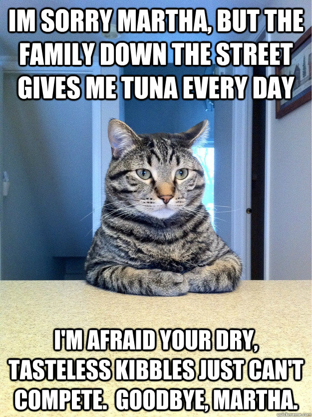 Im sorry Martha, but the family down the street gives me tuna every day i'm afraid your dry, tasteless kibbles just can't compete.  goodbye, martha.  Chris Hansen Cat