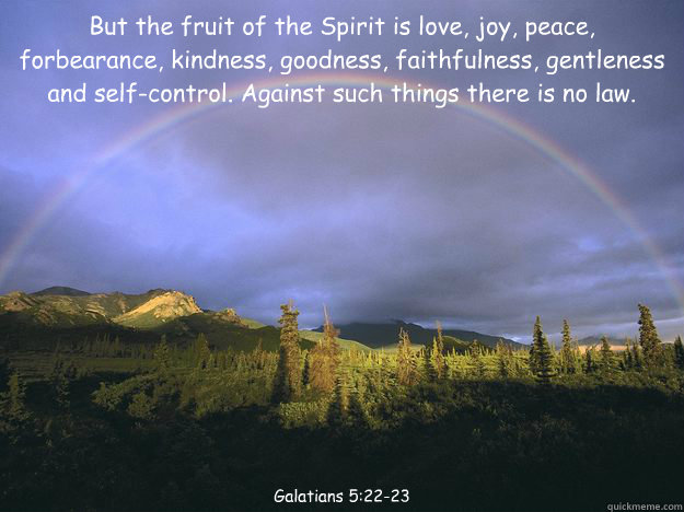 But the fruit of the Spirit is love, joy, peace, forbearance, kindness, goodness, faithfulness, gentleness and self-control. Against such things there is no law. Galatians 5:22-23 - But the fruit of the Spirit is love, joy, peace, forbearance, kindness, goodness, faithfulness, gentleness and self-control. Against such things there is no law. Galatians 5:22-23  Galatians 522-23