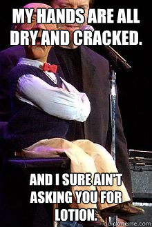 My hands are all dry and cracked. And I sure ain't asking you for lotion.  Walter