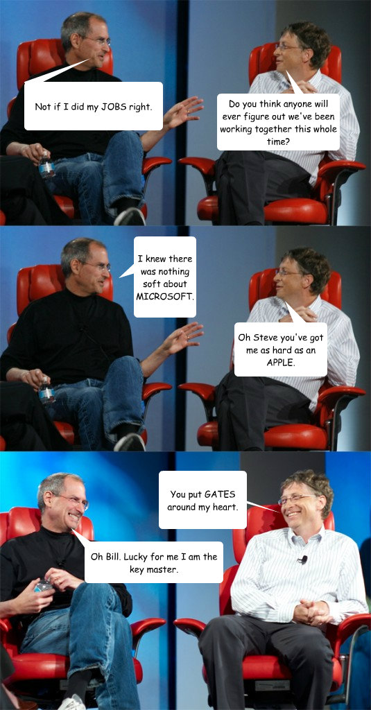 Do you think anyone will ever figure out we've been working together this whole time? I knew there was nothing soft about MICROSOFT. Oh Steve you've got me as hard as an APPLE.  Not if I did my JOBS right. You put GATES around my heart. Oh Bill. Lucky for  Steve Jobs vs Bill Gates