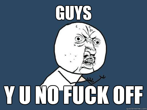 GUYS Y u no FUCK OFF  Y U No