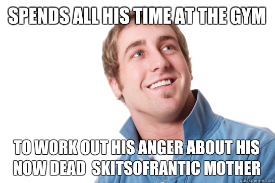 Spends all his time at the gym To work out his anger about his now dead  skitsofrantic mother  Misunderstood D-Bag