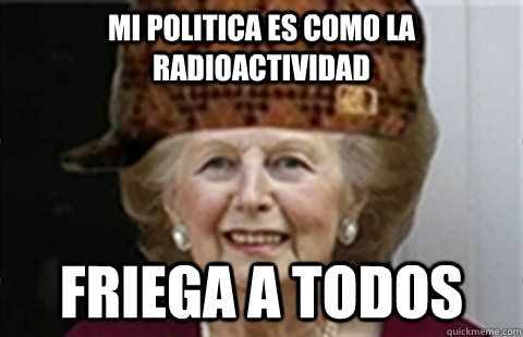 Mi politica es como la radioactividad Friega a todos  Scumbag Margaret Thatcher