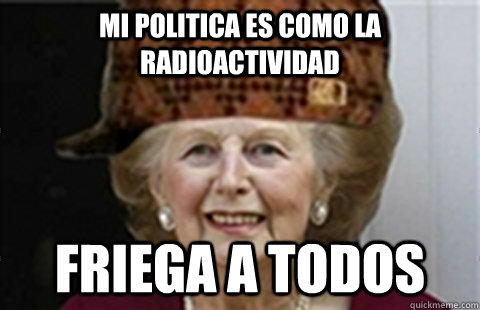 Mi politica es como la radioactividad Friega a todos - Mi politica es como la radioactividad Friega a todos  Scumbag Margaret Thatcher