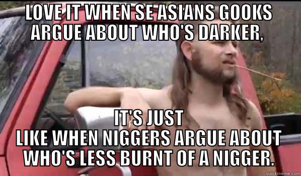 LOVE IT WHEN SE ASIANS GOOKS ARGUE ABOUT WHO'S DARKER,  IT'S JUST LIKE WHEN NIGGERS ARGUE ABOUT WHO'S LESS BURNT OF A NIGGER. Almost Politically Correct Redneck
