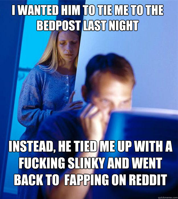 I wanted him to tie me to the bedpost last night instead, he tied me up with a fucking slinky and went back to  fapping on reddit - I wanted him to tie me to the bedpost last night instead, he tied me up with a fucking slinky and went back to  fapping on reddit  Redditors Wife