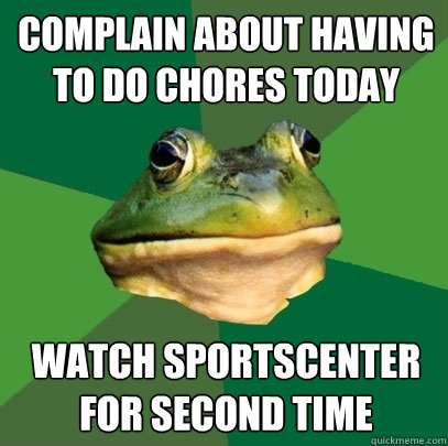 Complain about having to do chores today Watch Sportscenter for second time  Foul Bachelor Frog