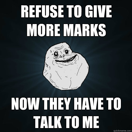 refuse to give more marks now they have to talk to me  Forever Alone