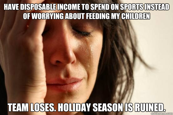 Have Disposable income to spend on sports instead of worrying about feeding my children Team loses. Holiday Season is Ruined. - Have Disposable income to spend on sports instead of worrying about feeding my children Team loses. Holiday Season is Ruined.  First World Problems