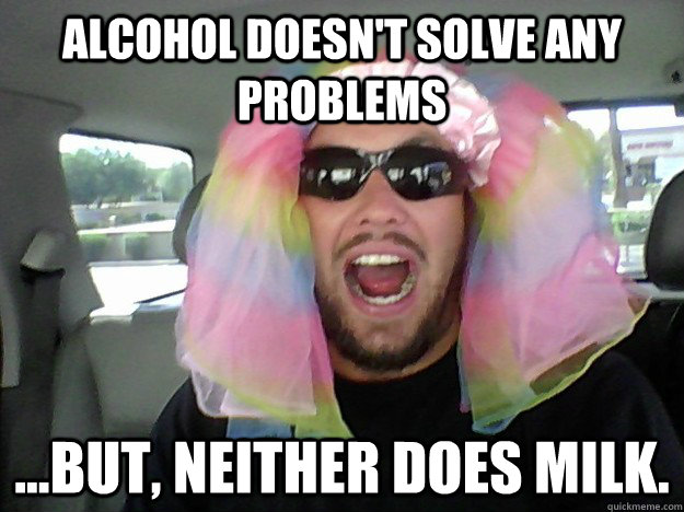 Alcohol doesn't solve any problems ...but, neither does milk.  