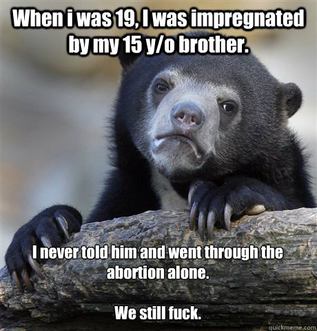 When i was 19, I was impregnated by my 15 y/o brother. I never told him and went through the abortion alone.

We still fuck.  Confession Bear