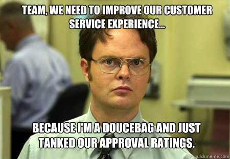 team, we need to improve our customer service experience... because i'm a doucebag and just tanked our approval ratings.  Schrute