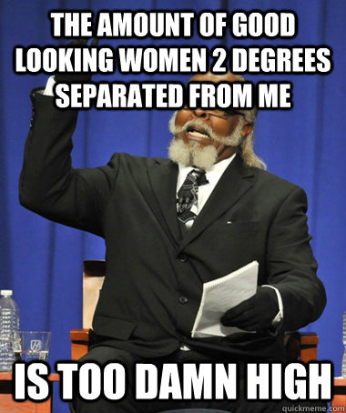 The amount of good looking women 2 degrees separated from me Is too damn high  The Rent Is Too Damn High