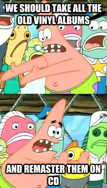 We should take all the old vinyl albums and remaster them on CD  Push it somewhere else Patrick
