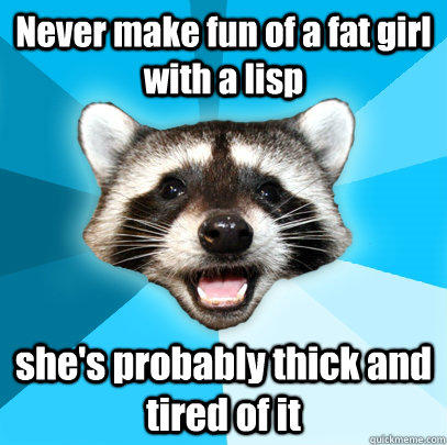 Never make fun of a fat girl with a lisp she's probably thick and tired of it  