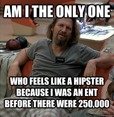 Am I the only one  who feels like a hipster because i WAS AN ENT BEFORE THERE WERE 250,000  The Dude