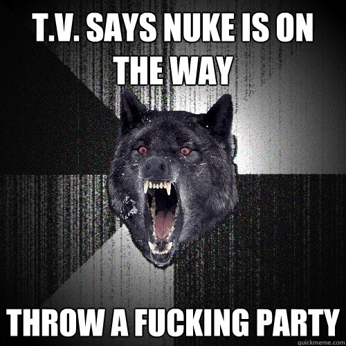 t.v. says nuke is on the way throw a fucking party  Insanity Wolf