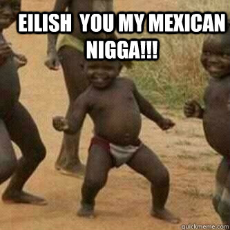 Eilish  you my mexican nigga!!!   Its friday niggas
