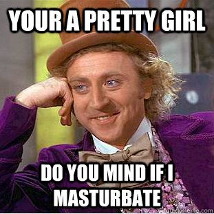 Your a pretty girl Do you mind if I masturbate  Condescending Wonka