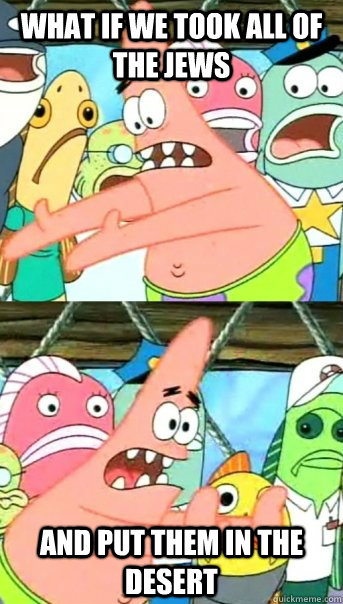 What if we took all of the jews and put them in the desert   Push it somewhere else Patrick