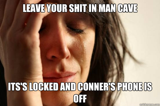 Leave your shit in man cave its's locked and Conner's phone is off  First World Problems