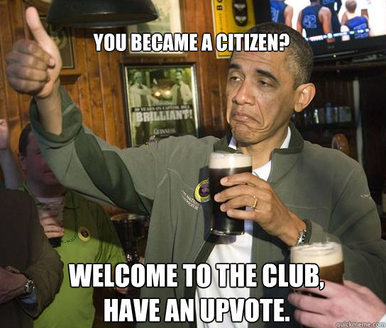 You became a citizen? Welcome to the club, have an upvote.  Upvoting Obama